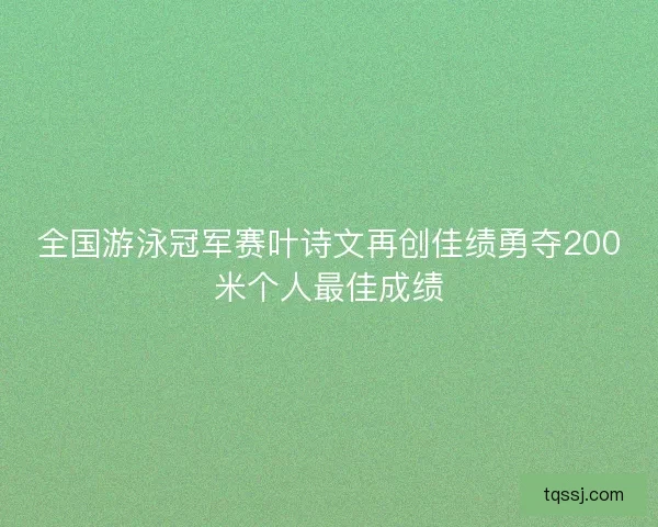全国游泳冠军赛叶诗文再创佳绩勇夺200米个人最佳成绩