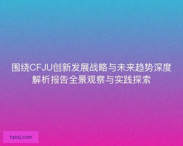 围绕CFJU创新发展战略与未来趋势深度解析报告全景观察与实践探索