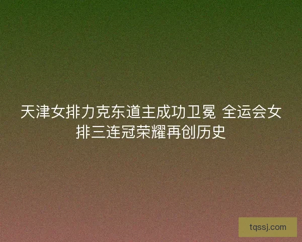 天津女排力克东道主成功卫冕 全运会女排三连冠荣耀再创历史