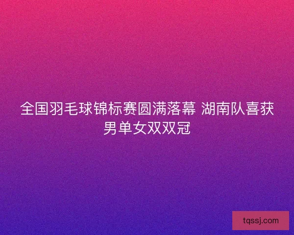 全国羽毛球锦标赛圆满落幕 湖南队喜获男单女双双冠