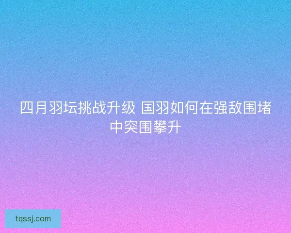四月羽坛挑战升级 国羽如何在强敌围堵中突围攀升