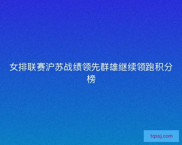 女排联赛沪苏战绩领先群雄继续领跑积分榜